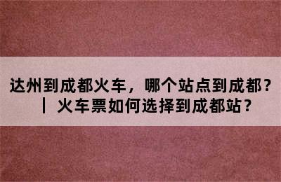 达州到成都火车，哪个站点到成都？｜ 火车票如何选择到成都站？